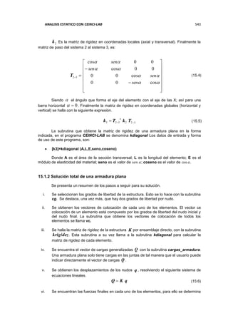 ANALISIS ESTATICO CON CEINCI-LAB 543
2k Es la matriz de rigidez en coordenadas locales (axial y transversal). Finalmente la
matriz de paso del sistema 2 al sistema 3, es:
32T






















cos00
cos00
00cos
00cos
sen
sen
sen
sen
Siendo  el ángulo que forma el eje del elemento con el eje de las X; así para una
barra horizontal 0 . Finalmente la matriz de rigidez en coordenadas globales (horizontal y
vertical) se halla con la siguiente expresión.
322323  TkTk
t
La subrutina que obtiene la matriz de rigidez de una armadura plana en la forma
indicada, en el programa CEINCI-LAB se denomina kdiagonal Los datos de entrada y forma
de uso de este programa, son:
 [k3]=kdiagonal (A,L,E,seno,coseno)
Donde A es el área de la sección transversal; L es la longitud del elemento; E es el
módulo de elasticidad del material; seno es el valor de 𝑠𝑒𝑛 𝛼; coseno es el valor de cos 𝛼.
15.1.2 Solución total de una armadura plana
Se presenta un resumen de los pasos a seguir para su solución.
i. Se seleccionan los grados de libertad de la estructura. Esto se lo hace con la subrutina
cg. Se destaca, una vez más, que hay dos grados de libertad por nudo.
ii. Se obtienen los vectores de colocación de cada uno de los elementos. El vector ce
colocación de un elemento está compuesto por los grados de libertad del nudo inicial y
del nudo final. La subrutina que obtiene los vectores de colocación de todos los
elementos se llama vc.
iii. Se halla la matriz de rigidez de la estructura K por ensamblaje directo, con la subrutina
krigidez. Esta subrutina a su vez llama a la subrutina kdiagonal para calcular la
matriz de rigidez de cada elemento.
iv. Se encuentra el vector de cargas generalizadas Q con la subrutina cargas_armadura.
Una armadura plana solo tiene cargas en las juntas de tal manera que el usuario puede
indicar directamente el vector de cargas Q .
v. Se obtienen los desplazamientos de los nudos q , resolviendo el siguiente sistema de
ecuaciones lineales.
qKQ 
vi. Se encuentran las fuerzas finales en cada uno de los elementos, para ello se determina
(15.4)
(15.5)
(15.6)
 