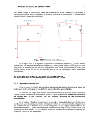 ANÁLISIS MATRICIAL DE ESTRUCTURAS 37
cero, existe giro en la viga superior y esto es factible debido a que no existe coordenada en el
segundo piso. Nótese que la viga inferior se desplaza verticalmente una distancia 𝐿, esto es debido
a que la viga es transversalmente rígida.
Figura 2.10 Deformada elemental 𝑞3 y 𝑞4.
En la figura 2.10, a la izquierda se presenta la deformada elemental 𝑞3, que no amerita
explicación y a la derecha la deformada elemental 𝑞4, en la que se observa que la viga rota para
cumplir con la condición de que las otras coordenadas sean nulas; nuevamente esta rotación es
posible debido a que el giro en el segundo piso no se ha considerado como coordenada
generalizada.
2.2 CARGAS GENERALIZADAS DE UNA ESTRUCTURA
2.2.1 Hipótesis considerada
Para empezar el estudio, se considera que las cargas actúan únicamente sobre las
juntas y en la dirección que se han definido las coordenadas generalizadas.
Se entiende por cargas a las fuerzas o momentos externos que actúan sobre la estructura
y se les conoce también con el nombre de acción o fuerza generalizada. El sentido positivo de
las cargas será el que coincida con los sentidos definidos de las coordenadas
generalizadas.
En el pórtico, indicado a la izquierda de la figura 2.11 se puede trabajar con el sistema de
coordenadas generalizadas presentadas en la parte central, que son coordenadas ortogonales o
las coordenadas de la derecha, que no son ortogonales. A las cargas generalizadas se las
denomina con la letra Q, y para los sistemas de coordenadas de la figura 2.11, pueden actuar en la
forma indicada en la figura 2.12, a la izquierda cuando se trabaja con coordenadas ortogonales y a
la derecha cuando no son ortogonales.
 