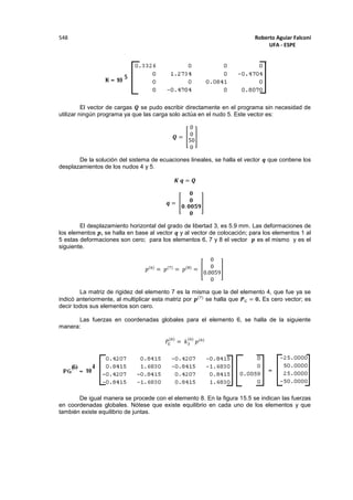 Roberto Aguiar Falconí
UFA - ESPE
548
El vector de cargas 𝑸 se pudo escribir directamente en el programa sin necesidad de
utilizar ningún programa ya que las carga solo actúa en el nudo 5. Este vector es:
𝑸 = [
0
0
50
0
]
De la solución del sistema de ecuaciones lineales, se halla el vector 𝒒 que contiene los
desplazamientos de los nudos 4 y 5.
𝑲 𝒒 = 𝑸
𝒒 = [
𝟎
𝟎
𝟎. 𝟎𝟎𝟓𝟗
𝟎
]
El desplazamiento horizontal del grado de libertad 3, es 5.9 mm. Las deformaciones de
los elementos 𝒑, se halla en base al vector 𝒒 y al vector de colocación; para los elementos 1 al
5 estas deformaciones son cero; para los elementos 6, 7 y 8 el vector 𝒑 es el mismo y es el
siguiente.
𝑝(6)
= 𝑝(7)
= 𝑝(8)
= [
0
0
0.0059
0
]
La matriz de rigidez del elemento 7 es la misma que la del elemento 4, que fue ya se
indicó anteriormente, al multiplicar esta matriz por 𝒑(7)
se halla que 𝑷 𝐺 = 𝟎. Es cero vector; es
decir todos sus elementos son cero.
Las fuerzas en coordenadas globales para el elemento 6, se halla de la siguiente
manera:
𝑃𝐺
(6)
= 𝑘3
(6)
𝑝(6)
De igual manera se procede con el elemento 8. En la figura 15.5 se indican las fuerzas
en coordenadas globales. Nótese que existe equilibrio en cada uno de los elementos y que
también existe equilibrio de juntas.
 
