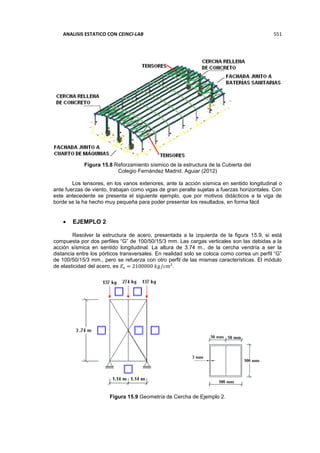 ANALISIS ESTATICO CON CEINCI-LAB 551
Figura 15.8 Reforzamiento sísmico de la estructura de la Cubierta del
Colegio Fernández Madrid. Aguiar (2012)
Los tensores, en los vanos exteriores, ante la acción sísmica en sentido longitudinal o
ante fuerzas de viento, trabajan como vigas de gran peralte sujetas a fuerzas horizontales. Con
este antecedente se presenta el siguiente ejemplo, que por motivos didácticos a la viga de
borde se la ha hecho muy pequeña para poder presentar los resultados, en forma fácil
 EJEMPLO 2
Resolver la estructura de acero, presentada a la izquierda de la figura 15.9, si está
compuesta por dos perfiles “G” de 100/50/15/3 mm. Las cargas verticales son las debidas a la
acción sísmica en sentido longitudinal. La altura de 3.74 m., de la cercha vendría a ser la
distancia entre los pórticos transversales. En realidad solo se coloca como correa un perfil “G”
de 100/50/15/3 mm., pero se refuerza con otro perfil de las mismas características. El módulo
de elasticidad del acero, es 𝐸𝑠 = 2100000 𝑘𝑔/𝑐𝑚2
.
Figura 15.9 Geometría de Cercha de Ejemplo 2.
 