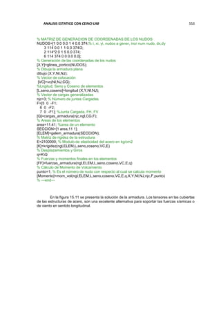 ANALISIS ESTATICO CON CEINCI-LAB 553
% MATRIZ DE GENERACION DE COORDENADAS DE LOS NUDOS
NUDOS=[1 0.0 0.0 1 4 0.0 374;% i, xi, yi, nudos a gener, incr num nudo, dx,dy
3 114 0.0 1 1 0.0 374/2;
2 114*2 0 1 5 0.0 374;
6 114 374 0 0 0.0 0.0];
% Generación de las coordenadas de los nudos
[X,Y]=glinea_portico(NUDOS);
% Dibuja la armadura plana
dibujo (X,Y,NI,NJ);
% Vector de colocación
[VC]=vc(NI,NJ,CG);
%Lngitud, Seno y Coseno de elementos
[L,seno,coseno]=longitud (X,Y,NI,NJ);
% Vector de cargas generalizadas
njc=3; % Número de juntas Cargadas
F=[5 0 -F1;
6 0 -F2;
7 0 -F1]; %Junta Cargada, FH, FV
[Q]=cargas_armadura(njc,ngl,CG,F);
% Areas de los elementos
area=11.41; %area de un elemento
SECCION=[1 area,11 1];
[ELEM]=gelem_armadura(SECCION);
% Matriz de rigidez de la estructura
E=2100000; % Modulo de elasticidad del acero en kg/cm2
[K]=krigidez(ngl,ELEM,L,seno,coseno,VC,E)
% Desplazamientos y Giros
q=KQ
% Fuerzas y momentos finales en los elementos
[FF]=fuerzas_armadura(ngl,ELEM,L,seno,coseno,VC,E,q)
% Cálculo de Momento de Volcamiento
punto=1; % Es el número de nudo con respecto al cual se calcula momento
[Momento]=mom_vol(ngl,ELEM,L,seno,coseno,VC,E,q,X,Y,NI,NJ,njc,F,punto)
% ---end---
En la figura 15.11 se presenta la solución de la armadura. Los tensores en las cubiertas
de las estructuras de acero, son una excelente alternativa para soportar las fuerzas sísmicas o
de viento en sentido longitudinal.
 