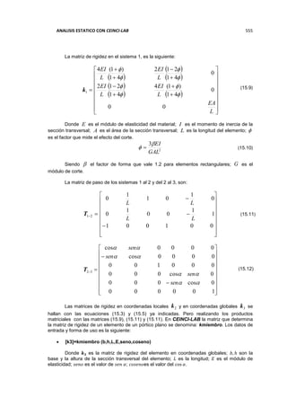 ANALISIS ESTATICO CON CEINCI-LAB 555
La matriz de rigidez en el sistema 1, es la siguiente:
1k
 
 
 
 
   


























L
EA
L
EI
L
EI
L
EI
L
EI
00
0
41
)1(4
41
212
0
41
212
41
)1(4








Donde E es el módulo de elasticidad del material; I es el momento de inercia de la
sección transversal; A es el área de la sección transversal; L es la longitud del elemento; 
es el factor que mide el efecto del corte.
2
3
GAL
EI
 
Siendo  el factor de forma que vale 1.2 para elementos rectangulares; G es el
módulo de corte.
La matriz de paso de los sistemas 1 al 2 y del 2 al 3, son:
21T





















001001
1
1
00
1
0
0
1
01
1
0
LL
LL
32T























100000
0cos000
0cos000
000100
0000cos
0000cos




sen
sen
sen
sen
Las matrices de rigidez en coordenadas locales 2k y en coordenadas globales 3k se
hallan con las ecuaciones (15.3) y (15.5) ya indicadas. Pero realizando los productos
matriciales con las matrices (15.9), (15.11) y (15.11). En CEINCI-LAB la matriz que determina
la matriz de rigidez de un elemento de un pórtico plano se denomina: kmiembro. Los datos de
entrada y forma de uso es la siguiente:
 [k3]=kmiembro (b,h,L,E,seno,coseno)
Donde 𝒌 𝟑 es la matriz de rigidez del elemento en coordenadas globales; 𝑏, ℎ son la
base y la altura de la sección transversal del elemento; 𝐿 es la longitud; 𝐸 es el módulo de
elasticidad; 𝑠𝑒𝑛𝑜 es el valor de 𝑠𝑒𝑛 𝛼; 𝑐𝑜𝑠𝑒𝑛𝑜es el valor del cos 𝛼.
(15.9)
(15.10)
(15.11)
(15.12)
 
