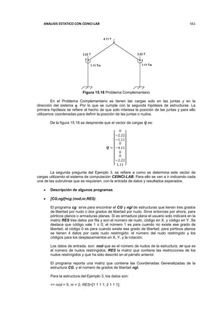 ANALISIS ESTATICO CON CEINCI-LAB 561
Figura 15.18 Problema Complementario
En el Problema Complementario se tienen las cargas solo en las juntas y en la
dirección del sistema 𝒒. Por lo que se cumple con la segunda hipótesis de estructuras. La
primera hipótesis se refiere al hecho de que solo interesa la posición de las juntas y para ello
utilizamos coordenadas para definir la posición de las juntas o nudos.
De la figura 15.18 se desprende que el vector de cargas 𝑸 es:
𝑸 =
[
0
−2.22
−1.11
0
−4.11
0
0
−2.22
1.11 ]
La segunda pregunta del Ejemplo 3, se refiere a como se determina este vector de
cargas utilizando el sistema de computación CEINCI-LAB. Para ello se van a ir indicando cada
una de las subrutinas que se requieren, con la entrada de datos y resultados esperados.
 Descripción de algunos programas
 [CG,ngl]=cg (nod,nr,RES)
El programa cg sirve para encontrar el CG y ngl de estructuras que tienen tres grados
de libertad por nudo o dos grados de libertad por nudo. Sirve entonces por ahora, para
pórticos planos o armaduras planas. Si es armadura plana el usuario solo indicará en la
matriz RES tres datos por fila y son el número de nudo, código en X, y código en Y. Se
destaca que código vale 1 o 0; el número 1 es para cuando no existe ese grado de
libertad; el código 0 es para cuando existe ese grado de libertad; para pórticos planos
se tienen 4 datos por cada nudo restringido: el número del nudo restringido y los
códigos para los desplazamientos en X, Y, y la rotación.
Los datos de entrada, son: nod que es el número de nudos de la estructura; nr que es
el número de nudos restringidos; RES la matriz que contiene las restricciones de los
nudos restringidos y que ha sido descrito en el párrafo anterior.
El programa reporta una matriz que contiene las Coordenadas Generalizadas de la
estructura CG, y el número de grados de libertad ngl.
Para la estructura del Ejemplo 3, los datos son:
>> nod = 5; nr = 2; RES=[1 1 1 1; 2 1 1 1];
 
