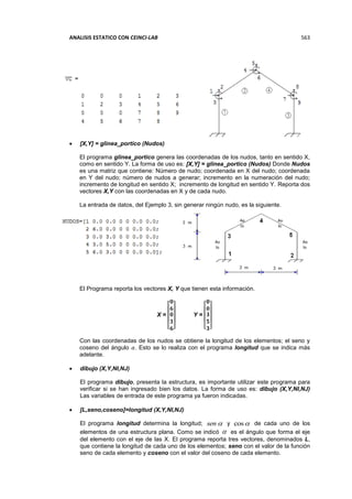 ANALISIS ESTATICO CON CEINCI-LAB 563
 [X,Y] = glinea_portico (Nudos)
El programa glinea_portico genera las coordenadas de los nudos, tanto en sentido X,
como en sentido Y. La forma de uso es: [X,Y] = glinea_portico (Nudos) Donde Nudos
es una matriz que contiene: Número de nudo; coordenada en X del nudo; coordenada
en Y del nudo; número de nudos a generar; incremento en la numeración del nudo;
incremento de longitud en sentido X; incremento de longitud en sentido Y. Reporta dos
vectores X,Y con las coordenadas en X y de cada nudo.
La entrada de datos, del Ejemplo 3, sin generar ningún nudo, es la siguiente.
El Programa reporta los vectores X, Y que tienen esta información.
X =
[
𝟎
𝟔
𝟎
𝟑
𝟔]
Y =
[
𝟎
𝟎
𝟑
𝟓
𝟑]
Con las coordenadas de los nudos se obtiene la longitud de los elementos; el seno y
coseno del ángulo 𝛼. Esto se lo realiza con el programa longitud que se indica más
adelante.
 dibujo (X,Y,NI,NJ)
El programa dibujo, presenta la estructura, es importante utilizar este programa para
verificar si se han ingresado bien los datos. La forma de uso es: dibujo (X,Y,NI,NJ)
Las variables de entrada de este programa ya fueron indicadas.
 [L,seno,coseno]=longitud (X,Y,NI,NJ)
El programa longitud determina la longitud; sen y cos de cada uno de los
elementos de una estructura plana. Como se indicó  es el ángulo que forma el eje
del elemento con el eje de las X. El programa reporta tres vectores, denominados L,
que contiene la longitud de cada uno de los elementos; seno con el valor de la función
seno de cada elemento y coseno con el valor del coseno de cada elemento.
 