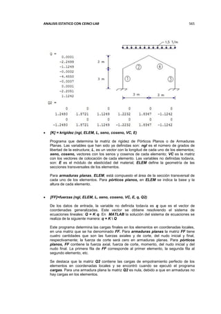 ANALISIS ESTATICO CON CEINCI-LAB 565
 [K] = krigidez (ngl, ELEM, L, seno, coseno, VC, E)
Programa que determina la matriz de rigidez de Pórticos Planos o de Armaduras
Planas. Las variables que han sido ya definidas son: ngl es el número de grados de
libertad de la estructura; L, es un vector con la longitud de cada uno de los elementos;
seno, coseno, vectores con los senos y cosenos de cada elemento; VC es la matriz
con los vectores de colocación de cada elemento. Las variables no definidas todavía,
son: E es el módulo de elasticidad del material; ELEM define la geometría de las
secciones transversales de los elementos.
Para armaduras planas, ELEM, está compuesto el área de la sección transversal de
cada uno de los elementos. Para pórticos planos, en ELEM se indica la base y la
altura de cada elemento.
 [FF]=fuerzas (ngl, ELEM, L, seno, coseno, VC, E, q, Q2)
De los datos de entrada, la variable no definida todavía es q que es el vector de
coordenadas generalizadas. Este vector se obtiene resolviendo el sistema de
ecuaciones lineales: Q = K q. En MATLAB la solución del sistema de ecuaciones se
realiza de la siguiente manera: q = K  Q
Este programa determina las cargas finales en los elementos en coordenadas locales,
en una matriz que se ha denominado FF. Para armaduras planas la matriz FF tiene
cuatro cantidades que son las fuerzas axiales y de corte, del nudo inicial y final,
respectivamente; la fuerza de corte será cero en armaduras planas. Para pórticos
planos, FF contiene la fuerza axial, fuerza de corte, momento, del nudo inicial y del
nudo final. La primera fila de FF corresponde al primer elemento, la segunda fila al
segundo elemento, etc.
Se destaca que la matriz Q2 contiene las cargas de empotramiento perfecto de los
elementos en coordenadas locales y se encontró cuando se ejecutó el programa
cargas. Para una armadura plana la matriz Q2 es nula, debido a que en armaduras no
hay cargas en los elementos.
 