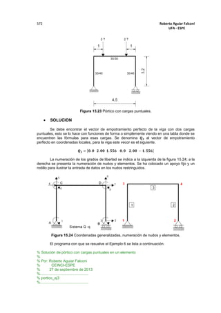 Roberto Aguiar Falconí
UFA - ESPE
572
Figura 15.23 Pórtico con cargas puntuales.
 SOLUCION
Se debe encontrar el vector de empotramiento perfecto de la viga con dos cargas
puntuales, esto se lo hace con funciones de forma o simplemente viendo en una tabla donde se
encuentren las fórmulas para esas cargas. Se denomina 𝑸 𝟐 al vector de empotramiento
perfecto en coordenadas locales, para la viga este vecor es el siguiente.
𝑸 𝟐 = [𝟎. 𝟎 𝟐. 𝟎𝟎 𝟏. 𝟓𝟓𝟔 𝟎. 𝟎 𝟐. 𝟎𝟎 − 𝟏. 𝟓𝟓𝟔]
La numeración de los grados de libertad se indica a la izquierda de la figura 15.24; a la
derecha se presenta la numeración de nudos y elementos. Se ha colocado un apoyo fijo y un
rodillo para ilustrar la entrada de datos en los nudos restringuidos.
Figura 15.24 Coordenadas generalizadas, numeración de nudos y elementos.
El programa con que se resuelve el Ejemplo 6 se lista a continuación.
% Solución de pórtico con cargas puntuales en un elemento
%
% Por: Roberto Aguiar Falconi
% CEINCI-ESPE
% 27 de septiembre de 2013
%...............................................
% portico_ej3
%...............................................
 