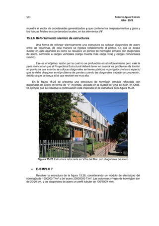 Roberto Aguiar Falconí
UFA - ESPE
574
muestra el vector de coordenadas generalizadas 𝒒 que contiene los desplazamientos y giros y
las fuerzas finales en coordenadas locales, en los elementos 𝑭𝑭.
15.2.6 Reforzamiento sísmico de estructuras
Una forma de reforzar sísmicamente una estructura es colocar diagonales de acero
entre las columnas, de esta manera se rigidiza notablemente el pórtico. Lo que se desea
ilustrar en este apartado es como se resuelve un pórtico de hormigón armado con diagonales
de acero, sometido a cargas verticales (carga muerta más carga viva) y cargas horizontales
(sismo).
Ese es el objetivo, razón por la cual no se profundiza en el reforzamiento pero vale la
pena mencionar que el Proyectista Estructural deberá tener en cuenta los problemas de torsión
en planta ya que cuando se colocan diagonales se tienen pórticos muy rígidos y el otro aspecto
que se debe chequear es el problema de pandeo cuando las diagonales trabajan a compresión,
debido a que la fuerza axial que resisten es muy alta.
En la figura 15.25 se presenta una estructura de hormigón armado reforzada con
diagonales de acero en forma de “V” invertida, ubicada en la ciudad de Viña del Mar, en Chile.
El ejemplo que se resuelve a continuación está inspirado en la estructura de la figura 15.25.
Figura 15.25 Estructura reforzada en Viña del Mar, con diagonales de acero.
 EJEMPLO 7
Resolver la estructura de la figura 15.26, considerando un módulo de elasticidad del
hormigón de 1600000 T/m2 y del acero 20000000 T/m2. Las columnas y vigas de hormig[on son
de 20/20 cm, y las diagonales de acero un perfil tubular de 100/100/4 mm.
 