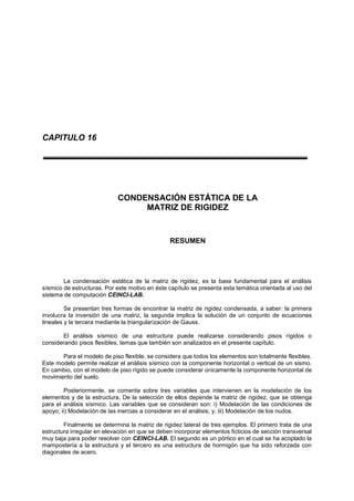 CAPITULO 16
CONDENSACIÓN ESTÁTICA DE LA
MATRIZ DE RIGIDEZ
RESUMEN
La condensación estática de la matriz de rigidez, es la base fundamental para el análisis
sísmico de estructuras. Por este motivo en éste capítulo se presenta esta temática orientada al uso del
sistema de computación CEINCI-LAB.
Se presentan tres formas de encontrar la matriz de rigidez condensada, a saber: la primera
involucra la inversión de una matriz, la segunda implica la solución de un conjunto de ecuaciones
lineales y la tercera mediante la triangularización de Gauss.
El análisis sísmico de una estructura puede realizarse considerando pisos rígidos o
considerando pisos flexibles, temas que también son analizados en el presente capítulo.
Para el modelo de piso flexible, se considera que todos los elementos son totalmente flexibles.
Este modelo permite realizar el análisis sísmico con la componente horizontal o vertical de un sismo.
En cambio, con el modelo de piso rígido se puede considerar únicamente la componente horizontal de
movimiento del suelo.
Posteriormente, se comenta sobre tres variables que intervienen en la modelación de los
elementos y de la estructura, De la selección de ellos depende la matriz de rigidez, que se obtenga
para el análisis sísmico. Las variables que se consideran son: i) Modelación de las condiciones de
apoyo; ii) Modelación de las inercias a considerar en el análisis; y, iii) Modelación de los nudos.
Finalmente se determina la matriz de rigidez lateral de tres ejemplos. El primero trata de una
estructura irregular en elevación en que se deben incorporar elementos ficticios de sección transversal
muy baja para poder resolver con CEINCI-LAB. El segundo es un pórtico en el cual se ha acoplado la
mampostería a la estructura y el tercero es una estructura de hormigón que ha sido reforzada con
diagonales de acero.
 