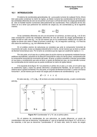580 Roberto Aguiar Falconí
UFA-ESPE
16.1 INTRODUCCIÓN
El sistema de coordenadas generalizadas, 𝐐 − 𝒒 se puede numerar de cualquier forma. Ahora
bien para poder condensar la matriz de rigidez, se deben numerar las coordenadas de tal forma que
las cantidades diferentes de cero se encuentren al principio o al final del vector de cargas generalizadas
𝑸 ; esto es factible hacerlo numerando adecuadamente las coordenadas. Para cualquiera de los dos
casos se va a tener que particionar los vectores de cargas 𝑸 y de coordenadas 𝐪, de la siguiente
manera.
𝑸 = [
𝑸 𝒂
𝑸 𝒃
] 𝒒 = [
𝒒 𝒂
𝒒 𝒃
]
Si las cantidades diferentes de cero se encuentran al comienzo, se tiene que 𝑸 𝒃 = 𝟎. El otro
caso corresponde cuando las cantidades diferentes de cero del vector de cargas generalizadas se
hallan al final en este caso 𝑸 𝒂 = 𝟎. De tal manera que en la condensación estática de la matriz de
rigidez se tienen dos casos a saber el primero cuando 𝑸 𝒃 = 𝟎 y el segundo cuando 𝑸 𝒂 = 𝟎. Para los
dos casos los vectores 𝒒 𝑎 y 𝒒 𝑏 son diferentes de cero.
En el análisis sísmico de estructuras se considera que ante la componente horizontal de
movimiento del suelo, el piso se desplaza lateralmente lo mismo, de tal manera que se tiene un grado
de libertad horizontal por piso. Por lo tanto se considera que las vigas son axialmente rígidas 𝐴 = ∞.
Por otra parte, en el caso de un pórtico plano la acción sísmica se representa mediante fuerzas
estáticas equivalentes, actuando en la dirección horizontal en cada uno de los pisos, nuevamente ante
la componente horizontal de movimiento del suelo. Al tener un pórtico sometido a fuerzas horizontales
en sus pisos y considerando que solo se tiene un grado de libertad por piso, es muy sencillo numerar
las coordenadas de tal manera que se pueda condensar la matriz de rigidez lateral.
A la izquierda de la figura 16.1 se presenta un pórtico de un piso y un vano, en el cual la viga
es axialmente rígida y todos los demás elementos completamente flexibles, de tal manera que el
sistema tiene 5 grados de libertad. Por otra parte, en el grado de libertad horizontal (1) actúa una fuerza
horizontal 𝐹, de tal manera que el vector de cargas para el sistema de coordenadas 𝐐 − 𝒒, es.
𝑸𝒕
= [ 𝐹 0 0 0 0]
En este caso 𝑸 𝑎 = [𝐹] y [𝑸 𝒃 = 𝟎] se tiene una sola coordenada para 𝑸 𝑎 y cuatro coordenadas
para 𝑸 𝑏.
Figura 16.1 Coordenadas "a" y "b", de un pórtico plano.
En el sistema de coordenadas de una estructura, se puede diferenciar un grupo de
coordenadas a las que se denomina “coordenadas a'', que en el ejemplo de la figura 16.1 es la uno y
las restantes, a las que se denomina "coordenadas b''. Al hacer esto, tanto el vector de cargas
 