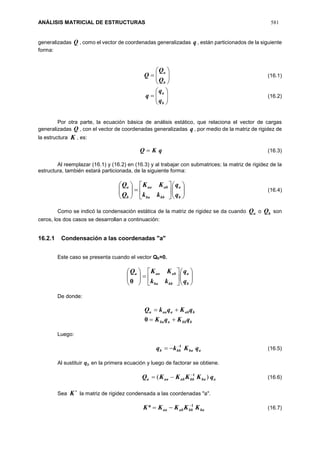 ANÁLISIS MATRICIAL DE ESTRUCTURAS 581
generalizadas Q , como el vector de coordenadas generalizadas q , están particionados de la siguiente
forma:







b
a
Q
Q
Q (16.1)







b
a
q
q
q (16.2)
Por otra parte, la ecuación básica de análisis estático, que relaciona el vector de cargas
generalizadas Q , con el vector de coordenadas generalizadas q , por medio de la matriz de rigidez de
la estructura K , es:
qKQ  (16.3)
Al reemplazar (16.1) y (16.2) en (16.3) y al trabajar con submatrices; la matriz de rigidez de la
estructura, también estará particionada, de la siguiente forma:


















b
a
bbba
abaa
b
a
q
q
kk
KK
Q
Q
(16.4)
Como se indicó la condensación estática de la matriz de rigidez se da cuando aQ o bQ son
ceros, los dos casos se desarrollan a continuación:
16.2.1 Condensación a las coordenadas "a"
Este caso se presenta cuando el vector Qb=0.


















b
a
bbba
abaaa
q
q
kk
KKQ
0
De donde:
bbbaba
babaaaa
qKqK
qKqkQ


0
Luego:
ababbb qKkq 1
 (16.5)
Al sustituir 𝒒 𝑏 en la primera ecuación y luego de factorar se obtiene.
ababbabaaa qKKKKQ )( 1
 (16.6)
Sea

K la matriz de rigidez condensada a las coordenadas "a".
babbabaa KKKKK 1
* (16.7)
 