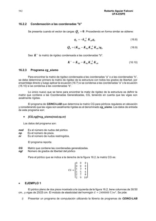 582 Roberto Aguiar Falconí
UFA-ESPE
16.2.2 Condensación a las coordenadas "b"
Se presenta cuando el vector de cargas 0aQ . Procediendo en forma similar se obtiene:
babaaa qKkq 1
 (16.8)
babaababbb qKKKKQ )( 1
 (16.9)
Sea

K la matriz de rigidez condensada a las coordenadas "b".
abaababb KKKKK 1
 (16.10)
16.2.3 Programa cg_sismo
Para encontrar la matriz de rigidez condensada a las coordenadas “a” o a las coordenadas “b”,
se debe determinar primero la matriz de rigidez de la estructura con todos los grados de libertad, por
ensamblaje directo y luego aplicar la ecuación (16.7) si se condensa a las coordenadas “a” o la ecuación
(16.10) si se condensa a las coordenadas “b”.
Lo único nuevo que se tiene para encontrar la matiz de rigidez de la estructura es definir la
matriz que contiene a las Coordenadas Generalizadas, CG, teniendo en cuenta que las vigas son
axialmente rígidas.
El programa de CEINCI-LAB que determina la matriz CG para pórticos regulares en elevación
y considerando que las vigas son axialmente rígidas es el denominado cg_sismo. Los datos de entrada
de este programa son:
 [CG,ngl]=cg_sismo(nod,np,nr)
Los datos del programa son:
nod Es el número de nudos del pórtico.
np Es el número de pisos.
nr Es el número de nudos restringidos.
El programa reporta:
CG Matriz que contiene las coordenadas generalizadas.
ngl Número de grados de libertad del pórtico
Para el pórtico que se indica a la derecha de la figura 16.2, la matriz CG es:
𝐶𝐺 =
[
0
0
1
1
2
2
0
0
3
5
7
9
0
0
4
6
8
10]
 EJEMPLO 1
El pórtico plano de dos pisos mostrado a la izquierda de la figura 16.2, tiene columnas de 30/30
cm., y vigas de 25/25 cm. El módulo de elasticidad del hormigón 𝐸 = 2400000 𝑇/𝑚2
. Se pide:
i) Presentar un programa de computación utilizando la librería de programas de CEINCI-LAB
 