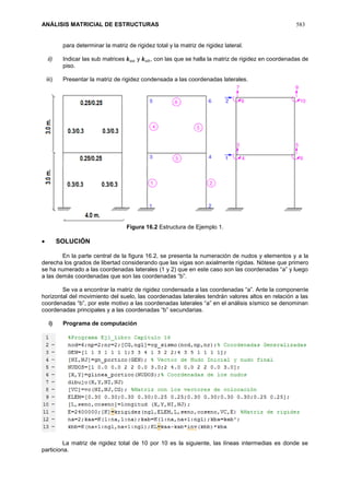 ANÁLISIS MATRICIAL DE ESTRUCTURAS 583
para determinar la matriz de rigidez total y la matriz de rigidez lateral.
ii) Indicar las sub matrices 𝒌 𝑎𝑎 y 𝒌 𝑎𝑏, con las que se halla la matriz de rigidez en coordenadas de
piso.
iii) Presentar la matriz de rigidez condensada a las coordenadas laterales.
Figura 16.2 Estructura de Ejemplo 1.
 SOLUCIÓN
En la parte central de la figura 16.2, se presenta la numeración de nudos y elementos y a la
derecha los grados de libertad considerando que las vigas son axialmente rígidas. Nótese que primero
se ha numerado a las coordenadas laterales (1 y 2) que en este caso son las coordenadas “a” y luego
a las demás coordenadas que son las coordenadas “b”.
Se va a encontrar la matriz de rigidez condensada a las coordenadas “a”. Ante la componente
horizontal del movimiento del suelo, las coordenadas laterales tendrán valores altos en relación a las
coordenadas “b”, por este motivo a las coordenadas laterales “a” en el análisis sísmico se denominan
coordenadas principales y a las coordenadas “b” secundarias.
i) Programa de computación
La matriz de rigidez total de 10 por 10 es la siguiente, las líneas intermedias es donde se
particiona.
 