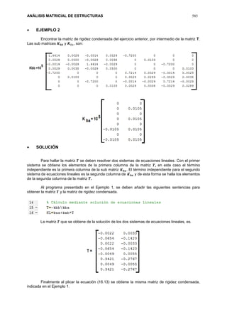 ANÁLISIS MATRICIAL DE ESTRUCTURAS 585
 EJEMPLO 2
Encontrar la matriz de rigidez condensada del ejercicio anterior, por intermedio de la matriz T.
Las sub matrices 𝑲 𝒃𝒃 y 𝑲 𝑏𝑎, son:
 SOLUCIÓN
Para hallar la matriz 𝑻 se deben resolver dos sistemas de ecuaciones lineales. Con el primer
sistema se obtiene los elementos de la primera columna de la matriz 𝑻, en este caso el término
independiente es la primera columna de la sub matriz 𝑲 𝒃𝒂. El término independiente para el segundo
sistema de ecuaciones lineales es la segunda columna de 𝑲 𝒃𝒂 y de esta forma se halla los elementos
de la segunda columna de la matriz 𝑻.
Al programa presentado en el Ejemplo 1, se deben añadir las siguientes sentencias para
obtener la matriz 𝑻 y la matriz de rigidez condensada.
La matriz 𝑻 que se obtiene de la solución de los dos sistemas de ecuaciones lineales, es.
Finalmente al plicar la ecuación (16.13) se obtiene la misma matriz de rigidez condensada,
indicada en el Ejemplo 1.
 