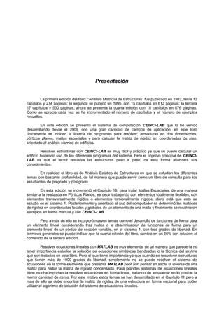Presentación
La primera edición del libro: “Análisis Matricial de Estructuras” fue publicado en 1982, tenía 12
capítulos y 274 páginas; la segunda se publicó en 1995, con 15 capítulos en 612 páginas; la tercera
17 capítulos y 550 páginas; ahora se presenta la cuarta edición con 18 capítulos en 676 páginas.
Como se aprecia cada vez se ha incrementado el número de capítulos y el número de ejemplos
resueltos.
En esta edición se presenta el sistema de computación CEINCI-LAB que lo he venido
desarrollando desde el 2009, con una gran cantidad de campos de aplicación; en este libro
únicamente se indican la librería de programas para resolver: armaduras en dos dimensiones,
pórticos planos, mallas espaciales y para calcular la matriz de rigidez en coordenadas de piso,
orientado al análisis sísmico de edificios.
Resolver estructuras con CEINCI-LAB es muy fácil y práctico ya que se puede calcular un
edificio haciendo uso de los diferentes programas del sistema. Pero el objetivo principal de CEINCI-
LAB es que el lector resuelva las estructuras paso a paso, de esta forma afianzará sus
conocimientos.
En realidad el libro es de Análisis Estático de Estructuras en que se estudian los diferentes
temas con bastante profundidad, de tal manera que puede servir como un libro de consulta para los
estudiantes de pregrado y postgrado.
En esta edición se incrementó el Capítulo 18, para tratar Mallas Espaciales, de una manera
similar a la realizada en Pórticos Planos; es decir trabajando con elementos totalmente flexibles, con
elementos transversalmente rígidos o elementos torsionalmente rígidos, claro está que esto se
estudió en el sistema 1. Posteriormente y orientado al uso del computador se determinó las matrices
de rigidez en coordenadas locales y globales de un elemento de una malla y finalmente se resolvieron
ejemplos en forma manual y con CEINCI-LAB.
Pero a más de ello se incorporó nuevos temas como el desarrollo de funciones de forma para
un elemento lineal considerando tres nudos o la determinación de funciones de forma para un
elemento lineal de un pórtico de sección variable, en el sistema 1, con tres grados de libertad. En
términos generales se puede indicar que la cuarta edición del libro, cambia en un 60% con relación al
contenido de la tercera edición.
Resolver ecuaciones lineales con MATLAB es muy elemental de tal manera que parecería no
tener importancia estudiar la solución de ecuaciones simétricas bandeadas o la técnica del skyline
que son tratadas en este libro. Pero sí que tiene importancia ya que cuando se resuelven estructuras
que tienen más de 1000 grados de libertad, simplemente no se puede resolver el sistema de
ecuaciones en la forma elemental que presenta MATLAB peor aún pensar en sacar la inversa de una
matriz para hallar la matriz de rigidez condensada. Para grandes sistemas de ecuaciones lineales
tiene mucha importancia resolver ecuaciones en forma lineal, tratando de almacenar en lo posible la
menor cantidad de ceros. Por este motivo estos temas se han desarrollado en el Capítulo 11 pero a
más de ello se debe encontrar la matriz de rigidez de una estructura en forma vectorial para poder
utilizar el algoritmo de solución del sistema de ecuaciones lineales.
 