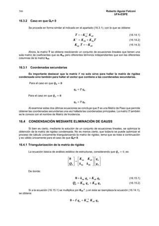 586 Roberto Aguiar Falconí
UFA-ESPE
16.3.2 Caso en que Qa= 0
Se procede en forma similar al indicado en el apartado (16.3.1), con lo que se obtiene:
abaa KKT 1
 (16.14.1)
TKKK babb 
(16.14.2)
abaa KTK  (16.14.3)
Ahora, la matriz T se obtiene resolviendo un conjunto de ecuaciones lineales que tienen una
sola matriz de coeficientes que es Kaa pero diferentes términos independientes que son las diferentes
columnas de la matriz kab.
16.3.1 Coordenadas secundarias
Es importante destacar que la matriz 𝑻 no solo sirve para hallar la matriz de rigidez
condensada sino también para hallar el vector que contiene a las coordenadas secundarias.
Para el caso en que 𝑸 𝒃 = 𝟎
𝒒 𝒃 = 𝑻 𝒒 𝒂
Para el caso en que 𝑸 𝑎 = 𝟎
𝒒 𝒂 = 𝑻 𝒒 𝒃
Al examinar estas dos últimas ecuaciones se concluye que 𝑻 es una Matriz de Paso que permite
obtener las coordenadas secundarias una vez hallada las coordenadas principales. La matriz 𝑻 también
se le conoce con el nombre de Matriz de Incidencia.
16.4 CONDENSACIÓN MEDIANTE ELIMINACIÓN DE GAUSS
Si bien es cierto, mediante la solución de un conjunto de ecuaciones lineales, se optimiza la
obtención de la matriz de rigidez condensada. No es menos cierto, que todavía se puede optimizar el
proceso de cálculo únicamente triangularizando la matriz de rigidez, tema que se trata a continuación
y es válido únicamente para el caso de que Qa= 0.
16.4.1 Triangularización de la matriz de rigidez
La ecuación básica de análisis estático de estructuras, considerando que 𝑸 𝑎 = 0, es:


















b
a
bbba
abaa
b q
q
kk
KK
Q
0
De donde:
babaaa qKqk 0 (16.15.1)
bbbabab qKqKQ  (16.15.2)
Si a la ecuación (16.15.1) se multiplica por Kaa
-1
, y en ésta se reemplaza la ecuación (16.14.1),
se obtiene:
babaaa qKKqI 1
0 

 