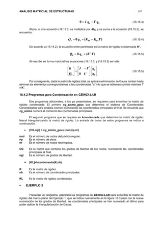 ANÁLISIS MATRICIAL DE ESTRUCTURAS 587
ba qTqI 0 (16.15.3)
Ahora, si a la ecuación (16.15.3) se multiplica por -Kba y se suma a la ecuación (16.15.2), se
encuentra:
 TKKqQ babbab  0 (16.15.4)
De acuerdo a (16.14.2), la ecuación entre paréntesis es la matriz de rigidez condensada K+
.
)( TKqQ ab

 0 (16.15.5)
Al rescribir en forma matricial las ecuaciones (16.15.3) y (16.15.5) se halla.











 







b
a
b q
q
k
TI
Q 0
0
(16.15.5)
Por consiguiente, dada la matriz de rigidez total, se aplica la eliminación de Gauss Jordan hasta
eliminar los elementos correspondientes a las coordenadas "a" y lo que se obtienen son las matrices T
y K+
.
16.4.2 Programas para Condensación en CEINCI-LAB
Dos programas adicionales, a los ya presentados, se requieren para encontrar la matriz de
rigidez condensada. El primero cg_sismo_gaus que determina el sistema de Coordenadas
Generalizadas para análisis sísmico numerando las coordenadas principales al final. Se recuerda que
cg_sismo numera al comienzo las coordenadas principales.
El segundo programa que se requiere es kcondensada que determina la matriz de rigidez
lateral triangularizando la matriz de rigidez. La entrada de datos de estos programas se indica a
continuación.
 [CG,ngl] = cg_sismo_gaus (nod,np,nr)
nod Es el número de nudos del pórtico regular.
np Es el número de pisos.
nr Es el número de nudos restringidos.
CG Es la matriz que contiene los grados de libertad de los nudos, numerando las coordenadas
principales al final.
ngl Es el número de grados de libertad.
 [KL]=kcondensada(K,nb)
K Es la matriz de rigidez
nb Es el número de coordenadas principales.
KL Es la matriz de rigidez condensada.
 EJEMPLO 3
Presentar un programa, utilizando los programas de CEINCI-LAB para encontrar la matriz de
rigidez del marco plano del Ejemplo 1, que se indica nuevamente en la figura 16.3 pero con la nueva
numeración de los grados de libertad, las coordenadas principales se han numerado al último para
poder aplicar la triangularización de Gauss.
 