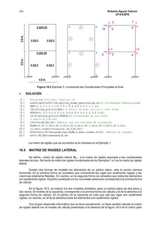 588 Roberto Aguiar Falconí
UFA-ESPE
Figura 16.3 Ejemplo 3, numerando las Coordenadas Principales al final.
 SOLUCIÓN
La matriz de rigidez que se encuentra es la indicada en el Ejemplo 1.
16.5 MATRIZ DE RIGIDEZ LATERAL
Se define...matriz de rigidez lateral, KL... a la matriz de rigidez asociada a las coordenadas
laterales de piso. De hecho la matriz de rigidez condensada de los Ejemplos 1 a 3 es la matriz de rigidez
lateral.
Existen dos formas de modelar los elementos de un pórtico plano, ante la acción sísmica
horizontal. En la primera forma se considera que únicamente las vigas son axialmente rígidas y las
columnas totalmente flexibles. En cambio, en la segunda forma se considera que todos los elementos
son axialmente rígidos. El pórtico analizado en los numerales anteriores corresponde a la primera forma
de cálculo.
En la figura 16.4, se indican los dos modelos anotados, para un pórtico plano de dos pisos y
dos vanos. El modelo de la izquierda, corresponde a la primera forma de cálculo y el de la derecha a la
segunda forma de cálculo. En el pórtico de la izquierda se nota que solo las vigas son axialmente
rígidas; en cambio, en el de la derecha todos los elementos son axialmente rígidos.
Con el gran desarrollo informático que se tiene actualmente, no tiene sentido calcular la matriz
de rigidez lateral con el modelo de cálculo presentado a la derecha de la figura 16.4 se lo indicó para
 