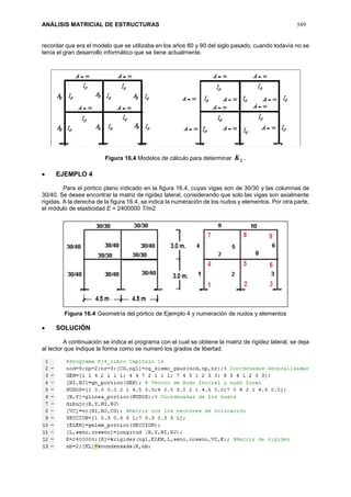 ANÁLISIS MATRICIAL DE ESTRUCTURAS 589
recordar que era el modelo que se utilizaba en los años 80 y 90 del siglo pasado, cuando todavía no se
tenía el gran desarrollo informático que se tiene actualmente.
Figura 16.4 Modelos de cálculo para determinar LK .
 EJEMPLO 4
Para el pórtico plano indicado en la figura 16.4, cuyas vigas son de 30/30 y las columnas de
30/40. Se desea encontrar la matriz de rigidez lateral, considerando que solo las vigas son axialmente
rígidas. A la derecha de la figura 16.4, se indica la numeración de los nudos y elementos. Por otra parte,
el módulo de elasticidad E = 2400000 T/m2.
Figura 16.4 Geometría del pórtico de Ejemplo 4 y numeración de nudos y elementos
 SOLUCIÓN
A continuación se indica el programa con el cual se obtiene la matriz de rigidez lateral, se deja
al lector que indique la forma como se numeró los grados de libertad.
 