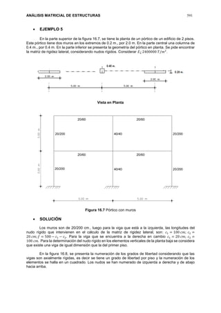 ANÁLISIS MATRICIAL DE ESTRUCTURAS 591
 EJEMPLO 5
En la parte superior de la figura 16.7, se tiene la planta de un pórtico de un edificio de 2 pisos.
Este pórtico tiene dos muros en los extremos de 0.2 m., por 2.0 m. En la parte central una columna de
0.4 m., por 0.4 m. En la parte inferior se presenta la geometría del pórtico en planta. Se pide encontrar
la matriz de rigidez lateral, considerando nudos rígidos. Considerar 𝐸¿ 2400000 𝑇/𝑚2
.
Vista en Planta
Figura 16.7 Pórtico con muros
 SOLUCIÓN
Los muros son de 20/200 cm., luego para la viga que está a la izquierda, las longitudes del
nudo rígido que intervienen en el cálculo de la matriz de rigidez lateral, son: 𝑐1 = 100 𝑐𝑚; 𝑐2 =
20 𝑐𝑚; 𝑓 = 500 − 𝑐1 − 𝑐2. Para la viga que se encuentra a la derecha en cambio 𝑐1 = 20 𝑐𝑚; 𝑐2 =
100 𝑐𝑚. Para la determinación del nudo rígido en los elementos verticales de la planta baja se considera
que existe una viga de igual dimensión que la del primer piso.
En la figura 16.8, se presenta la numeración de los grados de libertad considerando que las
vigas son axialmente rígidas, es decir se tiene un grado de libertad por piso y la numeración de los
elementos se halla en un cuadrado. Los nudos se han numerado de izquierda a derecha y de abajo
hacia arriba.
 