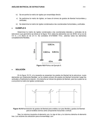 ANÁLISIS MATRICIAL DE ESTRUCTURAS 593
iv) Se encuentra la matriz de rigidez por ensamblaje directo.
v) Se particiona la matriz de rigidez, en base al número de grados de libertad horizontales y
verticales.
vi) Se determina la matriz de rigidez condensada a las coordenadas horizontales y verticales.
 EJEMPLO 6
Determinar la matriz de rigidez condensada a las coordenadas laterales y verticales de la
estructura cuya geometría se indica en la figura 16.9, todos los elementos son de 30/30, la luz es de
4.0 m, y la altura es de 2.5 m. Se considera E=2100000 T/m2., además todos los elementos
completamente flexibles.
Figura 16.9 Pórtico de Ejemplo 6.
 SOLUCIÓN
En la figura 16.10, a la izquierda se presentan los grados de libertad de la estructura, cuyos
elementos son totalmente flexibles, se ha notado primero los grados de libertad horizontal, luego los
verticales y finalmente la rotación. A la derecha se indican los grados de libertad, para los cuales se va
a encontrar la matriz de rigidez condensada.
Figura 16.10 Numeración de grados de libertad para análisis con piso flexible y grados de libertad
para el análisis sísmico ante componente horizontal o vertical.
Sea, la columna izquierda el elemento uno, la viga el dos y la columna derecha el elemento
tres. Los vectores de colocación para el ensamblaje, son:
 