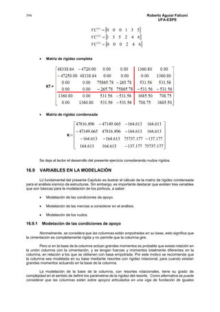 594 Roberto Aguiar Falconí
UFA-ESPE
 
 
 642000
642531
531000
)3(
)2(
)1(



VC
VC
VC
 Matriz de rigidez completa
 Matriz de rigidez condensada
K



















177.75737177.137613.164613.164
177.137177.75737613.164613.164
613.164613.164896.47816665.47149
613.164613.164665.47149896.47816
Se deja al lector el desarrollo del presente ejercicio considerando nudos rígidos.
16.9 VARIABLES EN LA MODELACIÓN
Lo fundamental del presente Capítulo es ilustrar el cálculo de la matriz de rigidez condensada
para el análisis sísmico de estructuras. Sin embargo, es importante destacar que existen tres variables
que son básicas para la modelación de los pórticos, a saber:
 Modelación de las condiciones de apoyo.
 Modelación de las inercias a considerar en el análisis.
 Modelación de los nudos.
16.9.1 Modelación de las condiciones de apoyo
Normalmente, se considera que las columnas están empotradas en su base, esto significa que
la cimentación es completamente rígida y no permite que la columna gire.
Pero si en la base de la columna actúan grandes momentos es probable que exista rotación en
la unión columna con la cimentación, y se tengan fuerzas y momentos totalmente diferentes en la
columna, en relación a los que se obtienen con base empotrada. Por este motivo se recomienda que
la columna sea modelada en su base mediante resortes con rigidez rotacional, para cuando existan
grandes momentos actuando en la base de la columna.
La modelación de la base de la columna, con resortes rotacionales, tiene su grado de
complejidad en el sentido de definir los parámetros de la rigidez del resorte. Como alternativa se puede
considerar que las columnas están sobre apoyos articulados en una viga de fundación de iguales
 
