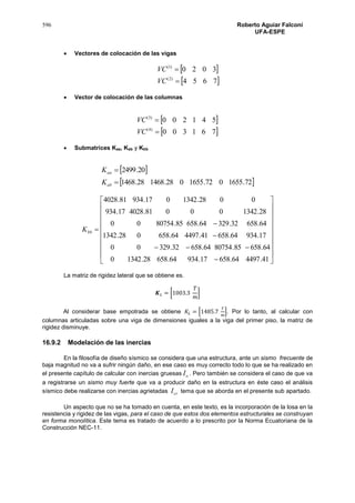596 Roberto Aguiar Falconí
UFA-ESPE
 Vectores de colocación de las vigas
 
 7654
3020
)2(
)1(


VC
VC
 Vector de colocación de las columnas
 
 761300
541200
)4(
)3(


VC
VC
 Submatrices Kaa, Kab y Kbb
 
 72.1655072.1655028.146828.1468
20.2499


ab
aa
K
K

























41.449764.65817.93464.65828.13420
64.65885.8075464.65832.32900
17.93464.65841.449764.658028.1342
64.65832.32964.65885.8075400
28.134200081.402817.934
0028.1342017.93481.4028
bbK
La matriz de rigidez lateral que se obtiene es.
𝑲 𝐿 = [1003.3
𝑇
𝑚
]
Al considerar base empotrada se obtiene 𝐾𝐿 = [1485.7
𝑇
𝑚
]. Por lo tanto, al calcular con
columnas articuladas sobre una viga de dimensiones iguales a la viga del primer piso, la matriz de
rigidez disminuye.
16.9.2 Modelación de las inercias
En la filosofía de diseño sísmico se considera que una estructura, ante un sismo frecuente de
baja magnitud no va a sufrir ningún daño, en ese caso es muy correcto todo lo que se ha realizado en
el presente capítulo de calcular con inercias gruesas oI . Pero también se considera el caso de que va
a registrarse un sismo muy fuerte que va a producir daño en la estructura en éste caso el análisis
sísmico debe realizarse con inercias agrietadas crI tema que se aborda en el presente sub apartado.
Un aspecto que no se ha tomado en cuenta, en este texto, es la incorporación de la losa en la
resistencia y rigidez de las vigas, para el caso de que estos dos elementos estructurales se construyan
en forma monolítica. Este tema es tratado de acuerdo a lo prescrito por la Norma Ecuatoriana de la
Construcción NEC-11.
 