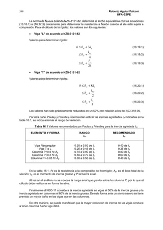 598 Roberto Aguiar Falconí
UFA-ESPE
La norma de Nueva Zelanda NZS-3101-82, determina el ancho equivalente con las ecuaciones
(16.16.1) a (16.17.3) únicamente para determinar la resistencia a flexión cuando el ala está sujeta a
compresión. Para el cálculo de la rigidez, los valores son los siguientes:
 Viga "L" de acuerdo a NZS-3101-82
Valores para determinar rigidez.
sw hbb 3 (16.19.1)
4
ny
w
l
b  (16.19.2)
24
x
w
l
b  (16.19.3)
 Viga "T" de acuerdo a NZS-3101-82
Valores para determinar rigidez.
sw hbb 8 (16.20.1)
2
ny
w
l
b  (16.20.2)
8
x
w
l
b  (16.20.3)
Los valores han sido prácticamente reducidos en un 50% con relación a los del ACI 318-05.
Por otra parte, Paulay y Priestley recomiendan utilizar las inercias agrietadas Icr indicadas en la
tabla 16.1, se indica además el rango de variación.
Tabla 16.1 Valores recomendados por Paulay y Priestley para la inercia agrietada Icr.
ELEMENTO Y FORMA RANGO
Icr
RECOMENDADO
Icr
Viga Rectangular
Viga T o L
Columna P>0.5 f'c Ag
Columna P=0.2 f'c Ag
Columna P=-0.05 f'c Ag
0.30 a 0.50 de Ig
0.25 a 0.45 de Ig
0.70 a 0.90 de Ig
0.50 a 0.70 de Ig
0.30 a 0.50 de Ig
0.40 de Ig
0.35 de Ig
0.80 de Ig
0.60 de Ig
0.40 de Ig
En la tabla 16.1, f'c es la resistencia a la compresión del hormigón; Ag, es el área total de la
sección; Ig, es el momento de inercia grueso y P la fuerza axial.
Al iniciar el análisis no se conoce la carga axial que gravita sobre la columna P, por lo que el
cálculo debe realizarse en forma iterativa.
Finalmente el NEC-11 considera la inercia agrietada en vigas el 50% de la inercia gruesa y la
inercia agrietada en columnas el 80% de la inercia gruesa. De esta forma ante un sismo severo se tiene
previsto un mayor daño en las vigas que en las columnas.
De otra manera, se puede manifestar que la mayor reducción de inercia de las vigas conduce
a tener columna fuerte viga débil.
 