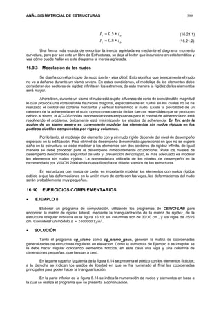 ANÁLISIS MATRICIAL DE ESTRUCTURAS 599
oc
ov
II
II


8.0
5.0
Una forma más exacta de encontrar la inercia agrietada es mediante el diagrama momento
curvatura, pero por ser este un libro de Estructuras, se deja al lector que incursione en esta temática y
vea cómo puede hallar en este diagrama la inercia agrietada.
16.9.3 Modelación de los nudos
Se diseña con el principio de nudo fuerte - viga débil. Esto significa que teóricamente el nudo
no va a dañarse durante un sismo severo. En estas condiciones, el modelaje de los elementos debe
considerar dos sectores de rigidez infinita en los extremos, de esta manera la rigidez de los elementos
será mayor.
Ahora bien, durante un sismo el nudo está sujeto a fuerzas de corte de considerable magnitud
lo cual provoca una considerable fisuración diagonal, especialmente en nudos en los cuales no se ha
realizado el control del cortante horizontal y vertical transmitido al nudo. Existe la posibilidad de un
deterioro de la adherencia en el nudo como consecuencia de las fuerzas reversibles que se producen
debido al sismo, el ACI-05 con las recomendaciones estipuladas para el control de adherencia no está
resolviendo el problema, únicamente está minimizando los efectos de adherencia. En fin, ante la
acción de un sismo severo es conveniente modelar los elementos sin nudos rígidos en los
pórticos dúctiles compuestos por vigas y columnas.
Por lo tanto, el modelaje del elemento con y sin nudo rígido depende del nivel de desempeño
esperado en la edificación. Para el nivel de desempeño denominado operacional en que no se espera
daño en la estructura se debe modelar a los elementos con dos sectores de rigidez infinita, de igual
manera se debe proceder para el desempeño inmediatamente ocupacional. Para los niveles de
desempeño denominados seguridad de vida y prevención del colapso, lo más adecuado es modelar
los elementos sin nudos rígidos. La nomenclatura utilizada de los niveles de desempeño es la
recomendada por VISION 2000 en la nueva filosofía de diseño sísmico de las estructuras.
En estructuras con muros de corte, es importante modelar los elementos con nudos rígidos
debido a que las deformaciones en la unión muro de corte con las vigas, las deformaciones del nudo
serán probablemente muy pequeñas.
16.10 EJERCICIOS COMPLEMENTARIOS
 EJEMPLO 8
Elaborar un programa de computación, utilizando los programas de CEINCI-LAB para
encontrar la matriz de rigidez lateral, mediante la triangularización de la matriz de rigidez, de la
estructura irregular indicada en la figura 16.13; las columnas son de 30/30 cm., y las vigas de 25/25
cm. Considerar un módulo 𝐸 = 2400000 𝑇/𝑚2
.
 SOLUCIÓN
Tanto el programa cg_sismo como cg_sismo_gaus, generan la matriz de coordenadas
generalizadas de estructuras regulares en elevación. Como la estructura de Ejemplo 8 es irregular se
la debe hacer regular colocando elementos ficticios, en este caso una viga y una columna de
dimensiones pequeñas, que tiendan a cero.
En la parte superior izquierda de la figura 6.14 se presenta el pórtico con los elementos ficticios;
a la derecha se indican los grados de libertad en que se ha numerado al final las coordenadas
principales para poder hacer la triangularización.
En la parte inferior de la figura 6.14 se indica la numeración de nudos y elementos en base a
la cual se realiza el programa que se presenta a continuación.
(16.21.1)
(16.21.2)
 