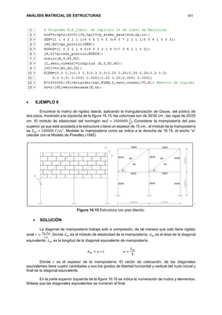 ANÁLISIS MATRICIAL DE ESTRUCTURAS 601
 EJEMPLO 9
Encontrar la matriz de rigidez lateral, aplicando la triangularización de Gauss, del pórtico de
dos pisos, mostrado a la izquierda de la figura 16.15; las columnas son de 30/30 cm., las vigas de 25/25
cm. El módulo de elasticidad del hormigón es𝐸 = 2400000
𝑇
𝑚2. Considerar la mampostería del piso
superior ya que está acoplada a la estructura y tiene un espesor de 15 cm., el módulo de la mampostería
es 𝐸 𝑚 = 100000 𝑇/𝑚2
. Modelar la mampostería como se indica a la derecha de 16.15, el ancho “a”
calcular con el Modelo de Priestley (1992).
´
Figura 16.15 Estructura con piso blando.
 SOLUCIÓN
La diagonal de mampostería trabaja solo a compresión, de tal manera que solo tiene rigidez
axial 𝑟 =
𝐸 𝑚 𝐴 𝑚
𝐿 𝑚
. Donde 𝐸 𝑚 es el módulo de elasticidad de la mampostería; 𝐴 𝑚 es el área de la diagonal
equivalente; 𝐿 𝑚 es la longitud de la diagonal equivalente de mampostería.
𝐴 𝑚 = 𝑎 ∗ 𝑡 𝑎 =
𝐿 𝑚
4
Donde 𝑡 es el espesor de la mampostería. El vector de colocación, de las diagonales
equivalentes tiene cuatro cantidades y son los grados de libertad horizontal y vertical del nudo inicial y
final de la diagonal equivalente.
En la parte superior izquierda de la figura 16.16 se indica la numeración de nudos y elementos.
Nótese que las diagonales equivalentes se numeran al final.
 