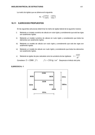 ANÁLISIS MATRICIAL DE ESTRUCTURAS 605
La matriz de rigidez que se obtiene es la siguiente.
𝑲 𝐿 = [
15763 −6691
−6691 5462
]
16.11 EJERCICIOS PROPUESTOS
En las siguientes estructuras determinar la matriz de rigidez lateral de la siguiente manera:
i) Mediante un modelo numérico de cálculo sin nudo rígido y considerando que solo las vigas
son axialmente rígidas.
ii) Mediante un modelo numérico de cálculo sin nudo rígido y considerando que todos los
elementos son axialmente rígidos.
iii) Mediante un modelo de cálculo con nudo rígido y considerando que solo las vigas son
axialmente rígidas.
iv) Mediante un modelo de cálculo con nudo rígido y considerando que todos los elementos
son axialmente rígidos.
v) Mediante la rigidez de piso calculada como la sumatoria de las rigideces 3
12
H
EI
t 
Considerar
2
/210''12000 cmkgcfcfE  Despreciar el efecto del corte.
EJERCICIO N.- 1
 