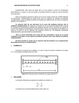 ANÁLISIS MATRICIAL DE ESTRUCTURAS 43
Evidentemente, este vector de cargas Q es el que genera el vector de coordenadas
generalizadas q y estos a su vez las fuerzas y momentos internos en cada uno de los miembros
de la estructura.
Este es el problema general de cálculo en el cual se centra la teoría de “Análisis Matricial
de Estructuras”. Prácticamente se puede decir que con matrices se resuelve el problema
complementario ya que el problema primario se resuelve por estática como se verá en el siguiente
ejemplo y en el capítulo 4.
La solución total de una estructura es la suma del problema primario más el
problema complementario. Por ejemplo, el momento en el nudo inicial del elemento BC es igual
al momento de empotramiento perfecto del problema primario más el momento que reporte la
solución del problema complementario. Para este mismo nudo B, las ordenadas de la elástica son
nulas en la junta B, por la definición del problema primario q = 0 existiendo únicamente
desplazamientos y giro del problema complementario.
Para un punto intermedio de la barra BC los corrimientos y giros de un punto
cualquiera, será igual a lo que reporte el problema primario más lo que reporte el problema
complementario.
Se hace hincapié en anotar que la solución total del problema es la superposición
del problema primario y complementario.
 EJEMPLO 6
Encontrar la ecuación de la elástica 𝑣(𝑥) para la viga de sección constante de la figura
2.17, si se desprecia la deformación por corte.
Figura 2.17 Viga de sección constante con carga uniforme Po
 SOLUCIÓN
La ecuación diferencial que gobierna el problema en estudio, es:
EI
P
dx
vd o
4
4
La solución de la ecuación diferencial de cuarto orden, es:
 