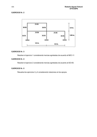 606 Roberto Aguiar Falconí
UFA-ESPE
EJERCICIO N.- 2
EJERCICIO N.- 3
Resolver el ejercicio 1 considerando inercias agrietadas de acuerdo al NEC-11
EJERCICIO N.- 4
Resolver el ejercicio 2 considerando inercias agrietadas de acuerdo al ACI-05.
EJERCICIO N.- 5
Resuelva los ejercicios 3 y 4 considerando rotaciones en los apoyos.
 