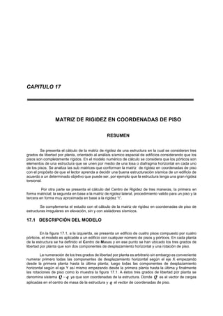 CAPITULO 17
MATRIZ DE RIGIDEZ EN COORDENADAS DE PISO
RESUMEN
Se presenta el cálculo de la matriz de rigidez de una estructura en la cual se consideran tres
grados de libertad por planta, orientado al análisis sísmico espacial de edificios considerando que los
pisos son completamente rígidos. En el modelo numérico de cálculo se considera que los pórticos son
elementos de una estructura que se unen por medio de una losa o diafragma horizontal en cada uno
de los pisos. Se analiza las sub matrices que conforman la matriz de rigidez en coordenadas de piso
con el propósito de que el lector aprenda a decidir una buena estructuración sísmica de un edificio de
acuerdo a un determinado objetivo que puede ser, por ejemplo que la estructura tenga una gran rigidez
torsional.
Por otra parte se presenta el cálculo del Centro de Rigidez de tres maneras, la primera en
forma matricial; la segunda en base a la matriz de rigidez lateral, procedimiento valido para un piso y la
tercera en forma muy aproximada en base a la rigidez “t”.
Se complementa el estudio con el cálculo de la matriz de rigidez en coordenadas de piso de
estructuras irregulares en elevación, sin y con aisladores sísmicos.
17.1 DESCRIPCIÓN DEL MODELO
En la figura 17.1, a la izquierda, se presenta un edificio de cuatro pisos compuesto por cuatro
pórticos, el modelo es aplicable a un edificio con cualquier número de pisos y pórticos. En cada planta
de la estructura se ha definido el Centro de Masas y en ese punto se han ubicado los tres grados de
libertad por planta que son dos componentes de desplazamiento horizontal y una rotación de piso.
La numeración de los tres grados de libertad por planta es arbitrario sin embargo es conveniente
numerar primero todas las componentes de desplazamiento horizontal según el eje X empezando
desde la primera planta hasta la última planta; luego todas las componentes de desplazamiento
horizontal según el eje Y así mismo empezando desde la primera planta hasta la última y finalmente
las rotaciones de piso como lo muestra la figura 17.1. A éstos tres grados de libertad por planta se
denomina sistema qQ  ya que son coordenadas de la estructura. Donde Q es el vector de cargas
aplicadas en el centro de masa de la estructura y q el vector de coordenadas de piso.
 