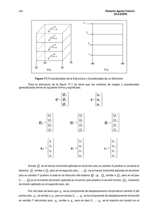 608 Roberto Aguiar Falconí
UFA-ESPE
Figura 17.1 Coordenadas de la Estructura y Coordenadas de un Elemento
Para la estructura de la figura 17.1 se tiene que los vectores de cargas y coordenadas
generalizadas tienen la siguiente forma y significado.
Q





















 q
q
q
q
Q
Q
Q
Y
X
Y
X
XQ












4
3
2
1
Q
Q
Q
Q
YQ












8
7
6
5
Q
Q
Q
Q
Q












12
11
10
9
Q
Q
Q
Q
Xq












4
3
2
1
q
q
q
q
Yq












8
7
6
5
q
q
q
q
q












12
11
10
9
q
q
q
q
Donde 1Q es la fuerza horizontal aplicada en el primer piso en sentido X positiva si va hacia la
derecha, 2Q similar a 1Q pero en el segundo piso,….., 5Q es la fuerza horizontal aplicada en el primer
piso en sentido Y positivo si está en la dirección del sistema qQ  , 6Q similar a 5Q pero en el piso
2,…., 9Q es el momento de torsión aplicado en el primer piso positivo si es anti horario, 10Q momento
de torsión aplicado en el segundo piso, etc.
Por otro lado se tiene que 1q es la componente de desplazamiento horizontal en sentido X del
primer piso, 2q es similar a 1q pero en el piso 2,…., 5q es la componente de desplazamiento horizontal
en sentido Y del primer piso, 6q similar a 5q pero en piso 2,…., 9q es la rotación por torsión en el
 
