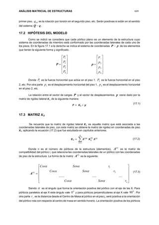 ANÁLISIS MATRICIAL DE ESTRUCTURAS 609
primer piso, 10q es la rotación por torsión en el segundo piso, etc. Serán positivas si están en el sentido
del sistema qQ  .
17.2 HIPÓTESIS DEL MODELO
Como se indicó se considera que cada pórtico plano es un elemento de la estructura cuyo
sistema de coordenadas de miembro está conformado por las coordenadas laterales de cada uno de
los pisos. En la figura 17.1 a la derecha se indica el sistema de coordenadas pP  de los elementos
que tienen la siguiente forma y significado.
P












4
3
2
1
P
P
P
P
p














4
3
2
1
p
p
p
p
Donde 1P es la fuerza horizontal que actúa en el piso 1, 2P es la fuerza horizontal en el piso
2, etc. Por otra parte 1p es el desplazamiento horizontal del piso 1, 2p es el desplazamiento horizontal
en el piso 2, etc.
La relación entre el vector de cargas P y el vector de desplazamientos p viene dado por la
matriz de rigidez lateral 𝑲 𝐿 de la siguiente manera:
𝑷 = 𝑲 𝑳 ∗ 𝒑
17.3 MATRIZ 𝑲 𝑬
Se recuerda que la matriz de rigidez lateral 𝑲 𝐿 es aquella matriz que está asociada a las
coordenadas laterales de piso, con esta matriz se obtiene la matriz de rigidez en coordenadas de piso
𝑲 𝐸 aplicando la ecuación (17.2) que fue estudiada en capítulos anteriores.
𝑲 𝐸 = ∑ 𝑨(𝒊)𝒕
𝑲 𝑳
(𝒊)
𝑨(𝒊)
𝑛
𝑖=1
Donde n es el número de pórticos de la estructura (elementos),
)(i
A es la matriz de
compatibilidad del pórtico i, que relaciona las coordenadas laterales de un pórtico con las coordenadas
de piso de la estructura. La forma de la matriz
)(i
A es la siguiente:
)(i
A












nrSenCos
rSenCos
rSenCos



...............
2
1
Siendo  es el ángulo que forma la orientación positiva del pórtico con el eje de las X. Para
pórticos paralelos al eje X este ángulo vale
0
0 y para pórticos perpendiculares al eje X vale
0
90 . Por
otra parte jr es la distancia desde el Centro de Masa al pórtico en el piso j, será positiva si la orientación
del pórtico rota con respecto al centro de masa en sentido horario. La orientación positiva de los pórticos
(17.3)
(17.1)
(17.2)
 