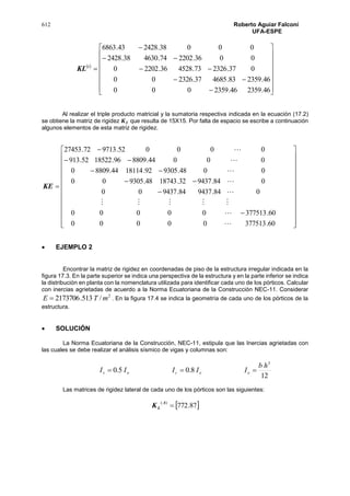 612 Roberto Aguiar Falconí
UFA-ESPE
 






















46.235946.2359000
46.235983.468537.232600
037.232673.452836.22020
0036.220274.463038.2428
00038.242843.6863
i
LK
Al realizar el triple producto matricial y la sumatoria respectiva indicada en la ecuación (17.2)
se obtiene la matriz de rigidez 𝑲 𝐸 que resulta de 15X15. Por falta de espacio se escribe a continuación
algunos elementos de esta matriz de rigidez.

































60.37751300000
60.37751300000
084.943784.943700
084.943732.1874348.930500
0048.930592.1811444.88090
00044.880996.1852252.913
000052.971372.27453








EK
 EJEMPLO 2
Encontrar la matriz de rigidez en coordenadas de piso de la estructura irregular indicada en la
figura 17.3. En la parte superior se indica una perspectiva de la estructura y en la parte inferior se indica
la distribución en planta con la nomenclatura utilizada para identificar cada uno de los pórticos. Calcular
con inercias agrietadas de acuerdo a la Norma Ecuatoriana de la Construcción NEC-11. Considerar
2
/513.2173706 mTE  . En la figura 17.4 se indica la geometría de cada uno de los pórticos de la
estructura.
 SOLUCIÓN
La Norma Ecuatoriana de la Construcción, NEC-11, estipula que las Inercias agrietadas con
las cuales se debe realizar el análisis sísmico de vigas y columnas son:
12
8.05.0
3
hb
IIIII oocov 
Las matrices de rigidez lateral de cada uno de los pórticos son las siguientes:
 87.772
)(

A
LK
 
