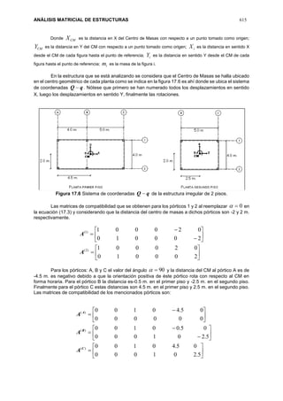 ANÁLISIS MATRICIAL DE ESTRUCTURAS 615
Donde CMX es la distancia en X del Centro de Masas con respecto a un punto tomado como origen;
CMY es la distancia en Y del CM con respecto a un punto tomado como origen; iX es la distancia en sentido X
desde el CM de cada figura hasta el punto de referencia; iY es la distancia en sentido Y desde el CM de cada
figura hasta el punto de referencia; im es la masa de la figura i.
En la estructura que se está analizando se considera que el Centro de Masas se halla ubicado
en el centro geométrico de cada planta como se indica en la figura 17.6 es ahí donde se ubica el sistema
de coordenadas qQ  . Nótese que primero se han numerado todos los desplazamientos en sentido
X, luego los desplazamientos en sentido Y, finalmente las rotaciones.
Figura 17.6 Sistema de coordenadas qQ  de la estructura irregular de 2 pisos.
Las matrices de compatibilidad que se obtienen para los pórticos 1 y 2 al reemplazar 0 en
la ecuación (17.3) y considerando que la distancia del centro de masas a dichos pórticos son -2 y 2 m.
respectivamente.
















200010
020001
200010
020001
)2(
)1(
A
A
Para los pórticos: A, B y C el valor del ángulo 90 y la distancia del CM al pórtico A es de
-4.5 m. es negativo debido a que la orientación positiva de éste pórtico rota con respecto al CM en
forma horaria. Para el pórtico B la distancia es-0.5 m. en el primer piso y -2.5 m. en el segundo piso.
Finalmente para el pórtico C estas distancias son 4.5 m. en el primer piso y 2.5 m. en el segundo piso.
Las matrices de compatibilidad de los mencionados pórticos son:





















 

5.201000
05.40100
5.201000
05.00100
000000
05.40100
)(
)(
)(
C
B
A
A
A
A
 