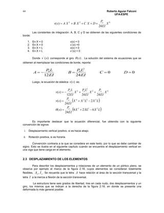 Roberto Aguiar Falconí
UFA-ESPE
44
423
24
)( X
EI
P
DXCXBXAxv o

Las constantes de integración: A, B, C y D se obtienen de las siguientes condiciones de
borde:
1. En X = 0 v(x) = 0
2. En X = 0 v´(x) =0
3. En X = L v(x) = 0
4. En X = L v´(x) = 0
Donde )('
xv corresponde al giro )(x . La solución del sistema de ecuaciones que se
obtienen al reemplazar las condiciones de borde, reporta:
00
2412
2
00
 DC
EI
LP
B
EI
LP
A
Luego, la ecuación de elástica )(xv es:
 
 LXXLX
EI
P
x
LXLXX
EI
P
xv
X
EI
P
X
EI
LP
X
EI
LP
xv
o
o
ooo
223
3224
42
2
3
624
24
)(
2
24
)(
242412
)(




Es importante destacar que la ecuación diferencial, fue obtenida con la siguiente
convención de signos:
i. Desplazamiento vertical positivo, si es hacia abajo.
ii. Rotación positiva, si es horaria.
Convención contraria a la que se considera en este texto, por lo que se debe cambiar de
signo. Esto se ilustra en el siguiente capítulo cuando se encuentra el desplazamiento vertical en
una viga que tiene carga en el elemento.
2.3 DESPLAZAMIENTO DE LOS ELEMENTOS
Para describir los desplazamientos y rotaciones de un elemento de un pórtico plano, se
observa por ejemplo el marco de la figura 2.18, cuyos elementos se consideran totalmente
flexibles, oo IA , . Se recuerda que la letra A hace relación al área de la sección transversal y la
letra I a la inercia a flexión de la sección transversal.
La estructura tiene seis grados de libertad, tres en cada nudo, dos desplazamientos y un
giro, los mismos que se indican a la derecha de la figura 2.18, en donde se presenta una
deformada lo más general posible.
 