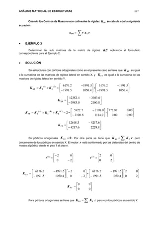 ANÁLISIS MATRICIAL DE ESTRUCTURAS 617
Cuando los Centros de Masa no son colineales la rigidez K se calcula con la siguiente
ecuación.
𝑲 𝜽𝜽 = ∑ 𝒓′
𝑲 𝑳 𝒓
 EJEMPLO 3
Determinar las sub matrices de la matriz de rigidez KE aplicando el formulario
correspondiente para el Ejemplo 2.
 SOLUCIÓN
En estructuras con pórticos ortogonales como en el presente caso se tiene que XXK es igual
a la sumatoria de las matrices de rigidez lateral en sentido X, y YYK es igual a la sumatoria de las
matrices de rigidez lateral en sentido Y.

)2()1(
LLXX KKK 







4.10505.1991
5.19912.6176
+ 







4.10505.1991
5.19912.6176
XXK 







8.21000.3983
0.39834.12352
 2
)()()( C
L
B
L
A
LYY KKKK 







9.11148.2108
8.21087.5922
+ 





00.000.0
00.087.772









8.22296.4217
6.42173.12618
YYK
En pórticos ortogonales 0XYK . Por otra parte se tiene que rKK LX  pero
únicamente de los pórticos en sentido X. El vector r está conformado por las distancias del centro de
masas al pórtico desde el piso 1 al piso n.









20
02)1(
r 






20
02)2(
r
XYK 







4.10505.1991
5.19912.6176








20
02
+ 







4.10505.1991
5.19912.6176






20
02







00
00
XYK
Para pórticos ortogonales se tiene que rKK LY  pero con los pórticos en sentido Y.
 