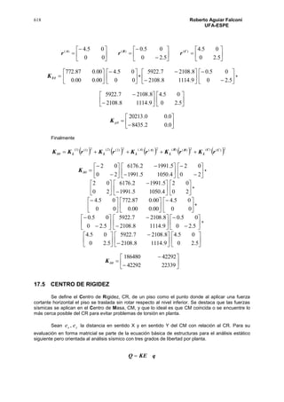 618 Roberto Aguiar Falconí
UFA-ESPE





















5.20
05.4
5.20
05.0
00
05.4 )()()( CBA
rrr
YK 





00.000.0
00.087.772






00
05.4
+ 







9.11148.2108
8.21087.5922








5.20
05.0
+








9.11148.2108
8.21087.5922






5.20
05.4








0.02.8435
0.00.20213
yK
Finalmente
         2)()(2)()(2)()(2)2()2(2)1()1( CC
L
BB
L
AA
LLL rKrKrKrKrKK 
K 







20
02








4.10505.1991
5.19912.6176








20
02
+






20
02








4.10505.1991
5.19912.6176






20
02
+






00
05.4






00.000.0
00.087.772






00
05.4
+








5.20
05.0








9.11148.2108
8.21087.5922








5.20
05.0
+






5.20
05.4








9.11148.2108
8.21087.5922






5.20
05.4









2233942292
42292186480
K
17.5 CENTRO DE RIGIDEZ
Se define el Centro de Rigidez, CR, de un piso como el punto donde al aplicar una fuerza
cortante horizontal el piso se traslada sin rotar respecto al nivel inferior. Se destaca que las fuerzas
sísmicas se aplican en el Centro de Masa, CM, y que lo ideal es que CM coincida o se encuentre lo
más cerca posible del CR para evitar problemas de torsión en planta.
Sean yx ee , la distancia en sentido X y en sentido Y del CM con relación al CR. Para su
evaluación en forma matricial se parte de la ecuación básica de estructuras para el análisis estático
siguiente pero orientada al análisis sísmico con tres grados de libertad por planta.
qKEQ 
 