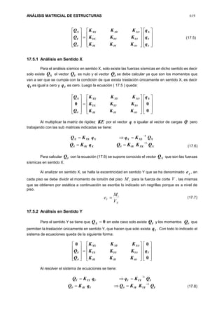 ANÁLISIS MATRICIAL DE ESTRUCTURAS 619


































 q
q
q
KKK
KKK
KKK
Q
Q
Q
Y
X
YX
YYYYX
XXYXX
Y
X
17.5.1 Análisis en Sentido X
Para el análisis sísmico en sentido X, solo existe las fuerzas sísmicas en dicho sentido es decir
solo existe XQ el vector YQ es nulo y el vector Q se debe calcular ya que son los momentos que
van a ser que se cumpla con la condición de que exista traslación únicamente en sentido X, es decir
Yq es igual a cero y q es cero. Luego la ecuación ( 17.5 ) queda:































0
00
X
YX
YYYYX
XXYXXX q
KKK
KKK
KKK
Q
Q




Al multiplicar la matriz de rigidez KE por el vector q e igualar al vector de cargas Q pero
trabajando con las sub matrices indicadas se tiene:
XXXXXXXX QKqqKQ
1

XXXXXX QKKQqKQ
1
 
Para calcular Q con la ecuación (17.6) se supone conocido el vector XQ que son las fuerzas
sísmicas en sentido X.
Al analizar en sentido X, se halla la excentricidad en sentido Y que se ha denominado ye , en
cada piso se debe dividir el momento de torsión del piso tM para la fuerza de corte V , las mismas
que se obtienen por estática a continuación se escribe lo indicado sin negrillas porque es a nivel de
piso.
X
t
Y
V
M
e 
17.5.2 Análisis en Sentido Y
Para el sentido Y se tiene que 0XQ en este caso solo existe YQ y los momentos Q que
permiten la traslación únicamente en sentido Y, que hacen que solo exista Yq . Con todo lo indicado el
sistema de ecuaciones queda de la siguiente forma:































0
00
Y
YX
YYYYX
XXYXX
Y q
KKK
KKK
KKK
Q
Q




Al resolver el sistema de ecuaciones se tiene:
YYYYYYYY QKqqKQ
1

YYYYYY QKKQqKQ
1
 
(17.5)
(17.6)
(17.7)
(17.8)
 