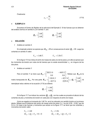 620 Roberto Aguiar Falconí
UFA-ESPE
Finalmente:
Y
t
X
V
M
e 
 EJEMPLO 4
Encontrar el Centro de Rigidez de la estructura del Ejemplo 2. Si las fuerzas que se obtienen
del análisis sísmico en sentido X y en sentido Y, son:













68.1
68.1
68.1
68.1
YX QQ
 SOLUCIÓN
 Análisis en sentido X
En el ejemplo anterior se aprecia que 0XK en consecuencia el vector 0Q . Luego los
cortantes en sentido X valen:
.36.3.68.1 12 TVTV XX 
En la figura 17.6 se indica el centro de masas de cada uno de los pisos y en ella se aprecia que
los momentos de torsión son nulos de tal manera que no existe excentricidad Ye en ninguno de los
dos pisos.
 Análisis en sentido Y
Para el sentido Y se tiene que: 




 

0.00.0
2.84350.20213
YK . Nótese que YK es la
matriz transpuesta de YK . Por otra parte 








8.22296.4217
6.42173.12618
YYK y 






68.1
68.1
YQ . Al
reemplazar estos valores en la ecuación (17.8) se obtiene:







00.0
90.1
Q
En la figura 17.7 se indican los vectores YQ y Q con los cuales se procede al cálculo de los
cortantes de piso y momentos de torsión en cada piso con respecto al centro de masas.
Como es negativo el momento de 1.90 Tm. se lo ha colocado con sentido horario en la primera
planta. Nótese que la distancia del centro de masas entre los pisos 2 y 1 es de (2.50 – 0.50) que da
2.0 m. En base a las fuerzas y momentos que actúan en la figura 17.7 se tiene que los cortantes y
momentos de torsión valen:
200
36.368.1
1121222
12


YTTYT
YY
VQMMVQM
VV
(17.9)
 
