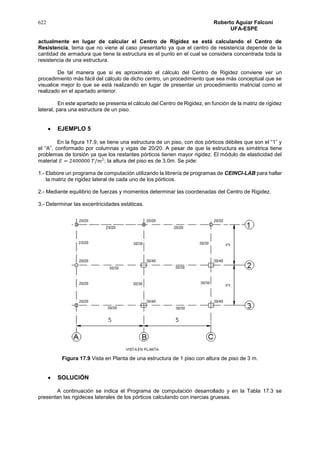 622 Roberto Aguiar Falconí
UFA-ESPE
actualmente en lugar de calcular el Centro de Rigidez se está calculando el Centro de
Resistencia, tema que no viene al caso presentarlo ya que el centro de resistencia depende de la
cantidad de armadura que tiene la estructura es el punto en el cual se considera concentrada toda la
resistencia de una estructura.
De tal manera que si es aproximado el cálculo del Centro de Rigidez conviene ver un
procedimiento más fácil del cálculo de dicho centro, un procedimiento que sea más conceptual que se
visualice mejor lo que se está realizando en lugar de presentar un procedimiento matricial como el
realizado en el apartado anterior.
En este apartado se presenta el cálculo del Centro de Rigidez, en función de la matriz de rigidez
lateral, para una estructura de un piso.
 EJEMPLO 5
En la figura 17.9, se tiene una estructura de un piso, con dos pórticos débiles que son el “1” y
el “A”, conformado por columnas y vigas de 20/20. A pesar de que la estructura es simétrica tiene
problemas de torsión ya que los restantes pórticos tienen mayor rigidez. El módulo de elasticidad del
material 𝐸 = 2400000 𝑇/𝑚2
; la altura del piso es de 3.0m. Se pide:
1.- Elabore un programa de computación utilizando la librería de programas de CEINCI-LAB para hallar
la matriz de rigidez lateral de cada uno de los pórticos.
2.- Mediante equilibrio de fuerzas y momentos determinar las coordenadas del Centro de Rigidez.
3.- Determinar las excentricidades estáticas.
Figura 17.9 Vista en Planta de una estructura de 1 piso con altura de piso de 3 m.
 SOLUCIÓN
A continuación se indica el Programa de computación desarrollado y en la Tabla 17.3 se
presentan las rigideces laterales de los pórticos calculando con inercias gruesas.
 