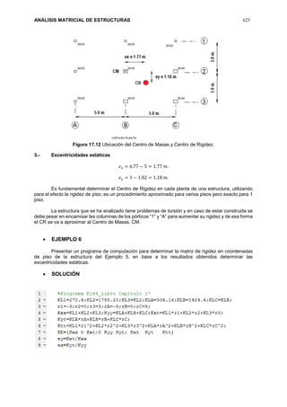 ANÁLISIS MATRICIAL DE ESTRUCTURAS 625
Figura 17.12 Ubicación del Centro de Masas y Centro de Rigidez.
3.- Excentricidades estáticas
𝑒 𝑥 = 6.77 − 5 = 1.77 𝑚.
𝑒 𝑦 = 3 − 1.82 = 1.18 𝑚.
Es fundamental determinar el Centro de Rigidez en cada planta de una estructura, utilizando
para el efecto la rigidez de piso; es un procedimiento aproximado para varios pisos pero exacto para 1
piso.
La estructura que se ha analizado tiene problemas de torsión y en caso de estar construida se
debe pesar en encamisar las columnas de los pórticos “1” y “A” para aumentar su rigidez y de esa forma
el CR se va a aproximar al Centro de Masas, CM.
 EJEMPLO 6
Presentar un programa de computación para determinar la matriz de rigidez en coordenadas
de piso de la estructura del Ejemplo 5, en base a los resultados obtenidos determinar las
excentricidades estáticas.
 SOLUCIÓN
 