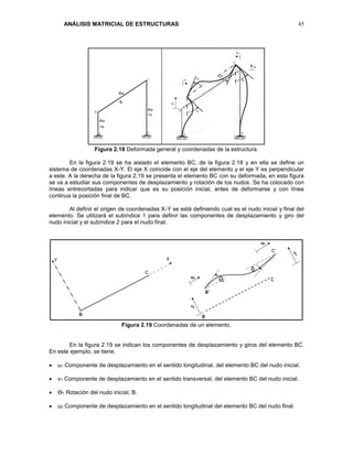 ANÁLISIS MATRICIAL DE ESTRUCTURAS 45
Figura 2.18 Deformada general y coordenadas de la estructura.
En la figura 2.19 se ha aislado el elemento BC, de la figura 2.18 y en ella se define un
sistema de coordenadas X-Y. El eje X coincide con el eje del elemento y el eje Y es perpendicular
a este. A la derecha de la figura 2.19 se presenta el elemento BC con su deformada, en esta figura
se va a estudiar sus componentes de desplazamiento y rotación de los nudos. Se ha colocado con
líneas entrecortadas para indicar que es su posición inicial, antes de deformarse y con línea
continua la posición final de BC.
Al definir el origen de coordenadas X-Y se está definiendo cual es el nudo inicial y final del
elemento. Se utilizará el subíndice 1 para definir las componentes de desplazamiento y giro del
nudo inicial y el subíndice 2 para el nudo final.
Figura 2.19 Coordenadas de un elemento.
En la figura 2.19 se indican los componentes de desplazamiento y giros del elemento BC.
En este ejemplo, se tiene.
 u1 Componente de desplazamiento en el sentido longitudinal, del elemento BC del nudo inicial.
 v1 Componente de desplazamiento en el sentido transversal, del elemento BC del nudo inicial.
 Ө1 Rotación del nudo inicial, B.
 u2 Componente de desplazamiento en el sentido longitudinal del elemento BC del nudo final.
 