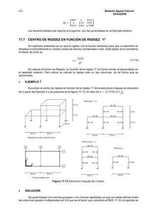 626 Roberto Aguiar Falconí
UFA-ESPE
𝑲 𝐸 = [
3847 0 4553
0 3155 5592
4553 5592 61798
]
Las excentricidades que reporta el programa, son las ya anotadas en el Ejemplo anterior.
17.7 CENTRO DE RIGIDEZ EN FUNCIÓN DE RIGIDEZ “t”
En capítulos anteriores se vio que la rigidez t es la fuerza necesaria para que un elemento se
desplace horizontalmente la unidad y todas las demás coordenadas nulas. Está rigidez al no considerar
el efecto de corte es:
3
12
H
EI
t 
Se calcula el Centro de Rigidez, en función de la rigidez “t” en forma similar al desarrollado en
el apartado anterior. Pero ahora se calcula la rigidez solo en las columnas, de tal forma que es
aproximado.
 EJEMPLO 7
Encontrar el centro de rigidez en función de la rigidez “t” de la estructura irregular en elevación
de 2 pisos del Ejemplo 2 y se presenta en la figura 17.13. El valor de 𝐸 = 2173706.513
𝑇
𝑚2.
Figura 17.13 Estructura irregular de 2 pisos.
 SOLUCIÓN
Da igual trabajar con inercias gruesas o con inercias agrietadas ya que con éstas últimas todas
las columnas quedan multiplicadas por 0.8 que es el factor que considera el NEC-11. En el ejemplo se
(17.10)
 