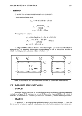 ANÁLISIS MATRICIAL DE ESTRUCTURAS 629
 SOLUCIÓN
En sentido X no hay excentricidad pero si lo hay en sentido Y.
Para el segundo piso se tiene:
22.103611.51811.5182 YR
.0.05.25.2
.5.2
22.1036
511.518
2
2
me
mD
X
X




Para el primer piso se tiene:
.42.05.492.4
.92.4
54.3078
476.1164976.1164
54.307802.74976.116476.1164
1
1
1
me
mD
R
X
X
Y





En la figura 17.17 se indica la ubicación del centro de rigidez que se obtiene en función de la
rigidez de piso. Los resultados obtenidos son muy similares a los que se encontraron al aplicar el
método matricial y cuyos resultados se indican en la figura 17.7
Figura 17.17 Ubicación del Centro de Masa al calcularlo en función de la rigidez de piso.
17.9 EJERCICIOS COMPLEMENTARIOS
 EJEMPLO 9
Determinar la matriz de rigidez en coordenadas de piso de la estructura irregular en elevación
mostrada en la figura 17.18. Las columnas son de 40/40 cm., y las vigas de 30/30 cm. El módulo de
elasticidad del material es 𝐸 = 2400000 𝑇/𝑚2
. Las luces son de 5 m., y la altura del entrepiso de 3 m.
 SOLUCIÓN
En la figura 17.19 se presentan las coordenadas de piso, en el centro de masas. La forma más
fácil de resolver es haciendo regular la estructura con elementos ficticios de sección transversal cero.
 