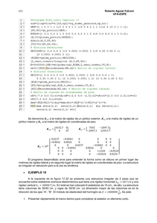632 Roberto Aguiar Falconí
UFA-ESPE
Se denomina 𝑲 𝐿𝐸 a la matriz de rigidez de un pórtico exterior; 𝑲 𝐿𝐼 a la matriz de rigidez de un
pórtico interior y 𝑲 𝐸 a la matriz de rigidez en coordenadas de piso.
𝑲 𝐿𝐸 = [
4142.7 0
0 0
] 𝑲 𝐿𝐼 = [
7692 −2097.3
−2097.3 1295.9
]
𝑲 𝐸 = 106
[
0.0237 −0.0042 0
−0.0042 0.0026 0
0 0 0.0237
0 0 0
0 0 0
−0.0042 0 0
0 0 −0.0042
0 0 0
0 0 0
0.0026 0 0
0 1.1244 −0.0524
0 −0.0524 0.0324 ]
El programa desarrollado sirve para entender la forma como se obtuvo en primer lugar las
matrices de rigidez lateral y en segundo lugar la matriz de rigidez en coordenadas de piso. La estructura
es irregular en elevación pero a la vez es simétrica.
 EJEMPLO 10
A la izquierda de la figura 17.22 se presenta una estructura irregular de 2 pisos que se
encuentra sobre aisladores sísmicos elastoméricos que tiene una rigidez horizontal 𝑘 𝑒𝑓 = 60 𝑇/𝑚 y una
rigidez vertical 𝑘 𝑣 = 30000 𝑇/𝑚. En total se han colocado 8 aisladores de 15 cm., de alto. La estructura
tiene columnas de 30/40 cm. y vigas de 30/30 cm. La dimensión mayor de las columnas es en la
dirección de los ejes “A”, “B”. El módulo de elasticidad del hormigón es 𝐸 = 2400000
𝑇
𝑚2. Se pide:
1. Presentar rápidamente el marco teórico para considerar al aislador un elemento corto.
 