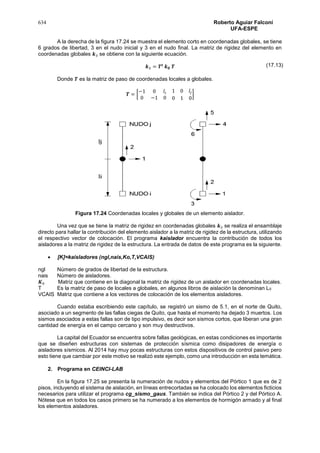 634 Roberto Aguiar Falconí
UFA-ESPE
A la derecha de la figura 17.24 se muestra el elemento corto en coordenadas globales, se tiene
6 grados de libertad, 3 en el nudo inicial y 3 en el nudo final. La matriz de rigidez del elemento en
coordenadas globales 𝒌3 se obtiene con la siguiente ecuación.
𝒌3 = 𝑻𝒕
𝒌 𝟎 𝑻
Donde 𝑻 es la matriz de paso de coordenadas locales a globales.
𝑻 = [
−1 0 𝑙𝑖
0 −1 0
1 0 𝑙𝑗
0 1 0
]
Figura 17.24 Coordenadas locales y globales de un elemento aislador.
Una vez que se tiene la matriz de rigidez en coordenadas globales 𝒌3 se realiza el ensamblaje
directo para hallar la contribución del elemento aislador a la matriz de rigidez de la estructura, utilizando
el respectivo vector de colocación. El programa kaislador encuentra la contribución de todos los
aisladores a la matriz de rigidez de la estructura. La entrada de datos de este programa es la siguiente.
 [K]=kaisladores (ngl,nais,Ko,T,VCAIS)
ngl Número de grados de libertad de la estructura.
nais Número de aisladores.
𝑲0 Matriz que contiene en la diagonal la matriz de rigidez de un aislador en coordenadas locales.
T Es la matriz de paso de locales a globales, en algunos libros de aislación la denominan L0
VCAIS Matriz que contiene a los vectores de colocación de los elementos aisladores.
Cuando estaba escribiendo este capítulo, se registró un sismo de 5.1, en el norte de Quito,
asociado a un segmento de las fallas ciegas de Quito, que hasta el momento ha dejado 3 muertos. Los
sismos asociados a estas fallas son de tipo impulsivo, es decir son sismos cortos, que liberan una gran
cantidad de energía en el campo cercano y son muy destructivos.
La capital del Ecuador se encuentra sobre fallas geológicas, en estas condiciones es importante
que se diseñen estructuras con sistemas de protección sísmica como disipadores de energía o
aisladores sísmicos. Al 2014 hay muy pocas estructuras con estos dispositivos de control pasivo pero
esto tiene que cambiar por este motivo se realizó este ejemplo, como una introducción en esta temática.
2. Programa en CEINCI-LAB
En la figura 17.25 se presenta la numeración de nudos y elementos del Pórtico 1 que es de 2
pisos, incluyendo el sistema de aislación, en líneas entrecortadas se ha colocado los elementos ficticios
necesarios para utilizar el programa cg_sismo_gaus. También se indica del Pórtico 2 y del Pórtico A.
Nótese que en todos los casos primero se ha numerado a los elementos de hormigón armado y al final
los elementos aisladores.
(17.13)
 