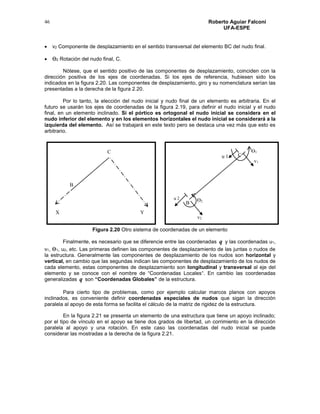Roberto Aguiar Falconí
UFA-ESPE
46
 v2 Componente de desplazamiento en el sentido transversal del elemento BC del nudo final.
 Ө2 Rotación del nudo final, C.
Nótese, que el sentido positivo de las componentes de desplazamiento, coinciden con la
dirección positiva de los ejes de coordenadas. Si los ejes de referencia, hubiesen sido los
indicados en la figura 2.20. Las componentes de desplazamiento, giro y su nomenclatura serían las
presentadas a la derecha de la figura 2.20.
Por lo tanto, la elección del nudo inicial y nudo final de un elemento es arbitraria. En el
futuro se usarán los ejes de coordenadas de la figura 2.19, para definir el nudo inicial y el nudo
final, en un elemento inclinado. Si el pórtico es ortogonal el nudo inicial se considera en el
nudo inferior del elemento y en los elementos horizontales el nudo inicial se considerará a la
izquierda del elemento. Así se trabajará en este texto pero se destaca una vez más que esto es
arbitrario.
Figura 2.20 Otro sistema de coordenadas de un elemento
Finalmente, es necesario que se diferencie entre las coordenadas q y las coordenadas u1,
v1, Ө1, u2, etc. Las primeras definen las componentes de desplazamiento de las juntas o nudos de
la estructura. Generalmente las componentes de desplazamiento de los nudos son horizontal y
vertical, en cambio que las segundas indican las componentes de desplazamiento de los nudos de
cada elemento, estas componentes de desplazamiento son longitudinal y transversal al eje del
elemento y se conoce con el nombre de “Coordenadas Locales“. En cambio las coordenadas
generalizadas q son “Coordenadas Globales” de la estructura.
Para cierto tipo de problemas, como por ejemplo calcular marcos planos con apoyos
inclinados, es conveniente definir coordenadas especiales de nudos que sigan la dirección
paralela al apoyo de esta forma se facilita el cálculo de la matriz de rigidez de la estructura.
En la figura 2.21 se presenta un elemento de una estructura que tiene un apoyo inclinado;
por el tipo de vínculo en el apoyo se tiene dos grados de libertad, un corrimiento en la dirección
paralela al apoyo y una rotación. En este caso las coordenadas del nudo inicial se puede
considerar las mostradas a la derecha de la figura 2.21.
X Y
C
B
v1
v2
Ө2
Ө1
u 1
u 2
C
B
 